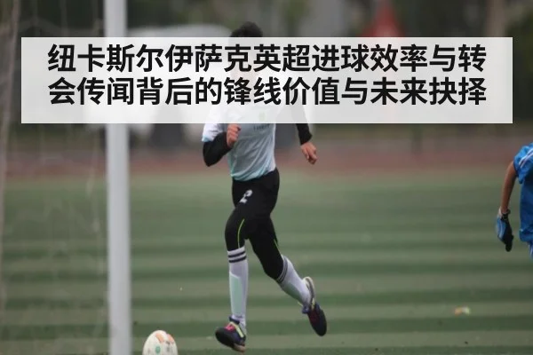 纽卡斯尔伊萨克英超进球效率与转会传闻背后的锋线价值与未来抉择