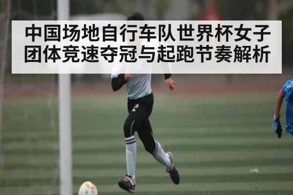 中国场地自行车队世界杯女子团体竞速夺冠与起跑节奏解析