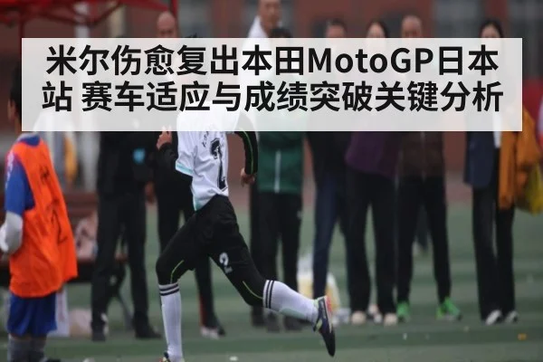 米尔伤愈复出本田MotoGP日本站 赛车适应与成绩突破关键分析