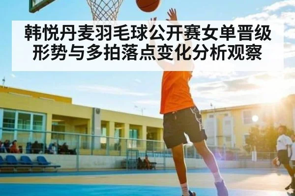 韩悦丹麦羽毛球公开赛女单晋级形势与多拍落点变化分析观察