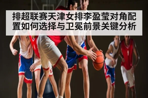 排超联赛天津女排李盈莹对角配置如何选择与卫冕前景关键分析